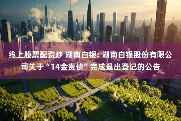 线上股票配资炒 湖南白银: 湖南白银股份有限公司关于“14金贵债”完成退出登记的公告