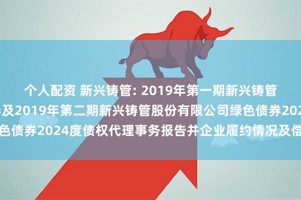个人配资 新兴铸管: 2019年第一期新兴铸管股份有限公司绿色债券及2019年第二期新兴铸管股份有限公司绿色债券2024度债权代理事务报告并企业履约情况及偿债能力分析报告