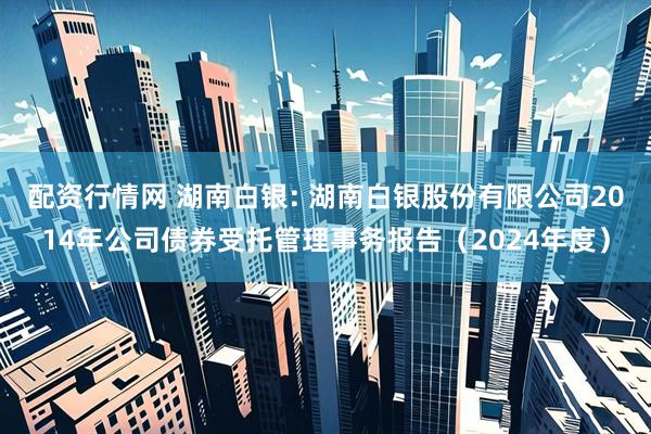 配资行情网 湖南白银: 湖南白银股份有限公司2014年公司债券受托管理事务报告（2024年度）
