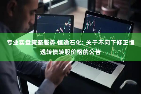 专业实盘策略服务 恒逸石化: 关于不向下修正恒逸转债转股价格的公告