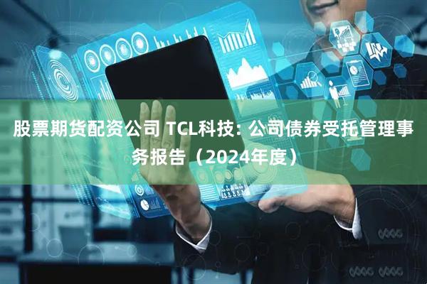 股票期货配资公司 TCL科技: 公司债券受托管理事务报告（2024年度）