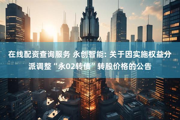 在线配资查询服务 永创智能: 关于因实施权益分派调整“永02转债”转股价格的公告
