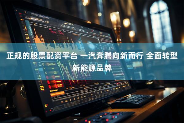 正规的股票配资平台 一汽奔腾向新而行 全面转型新能源品牌