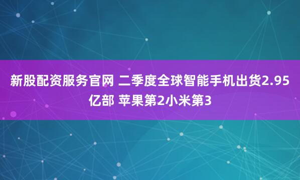 新股配资服务官网 二季度全球智能手机出货2.95亿部 苹果第2小米第3