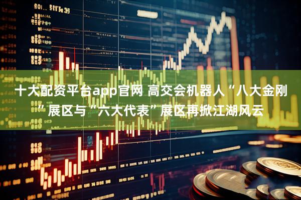 十大配资平台app官网 高交会机器人“八大金刚”展区与“六大代表”展区再掀江湖风云