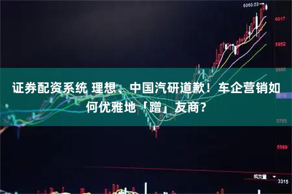 证券配资系统 理想、中国汽研道歉！车企营销如何优雅地「蹭」友商？