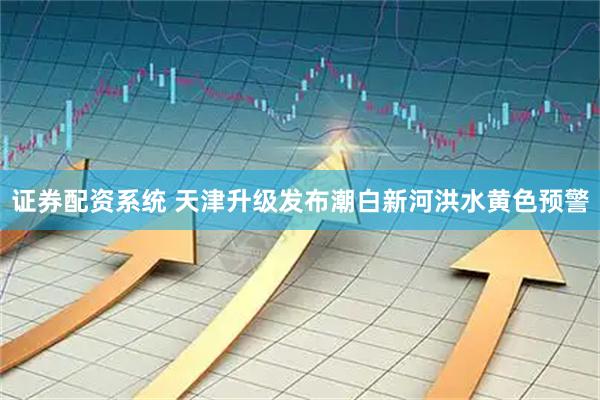 证券配资系统 天津升级发布潮白新河洪水黄色预警
