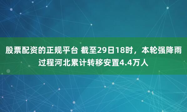 股票配资的正规平台 截至29日18时，本轮强降雨过程河北累计转移安置4.4万人