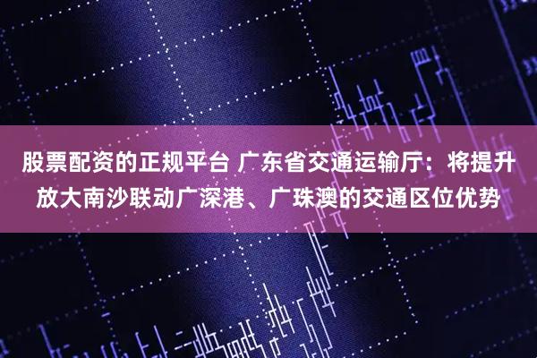 股票配资的正规平台 广东省交通运输厅：将提升放大南沙联动广深港、广珠澳的交通区位优势