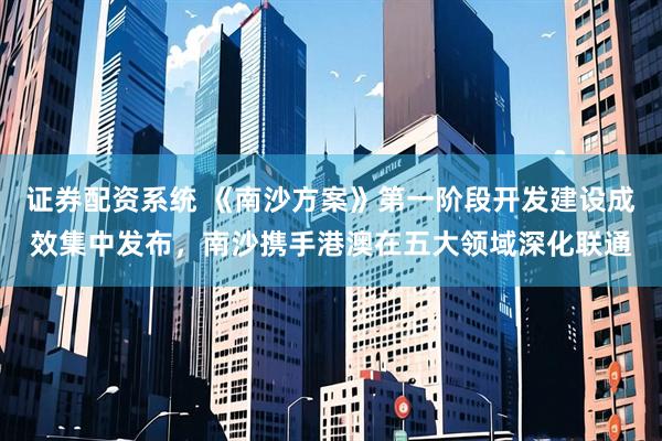 证券配资系统 《南沙方案》第一阶段开发建设成效集中发布，南沙携手港澳在五大领域深化联通