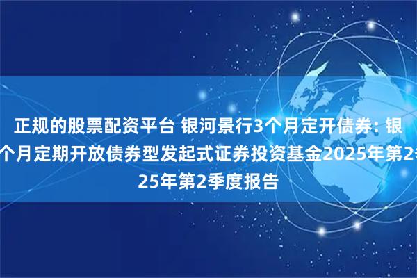 正规的股票配资平台 银河景行3个月定开债券: 银河景行3个月定期开放债券型发起式证券投资基金2025年第2季度报告