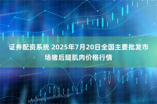 证券配资系统 2025年7月20日全国主要批发市场猪后腿肌肉价格行情