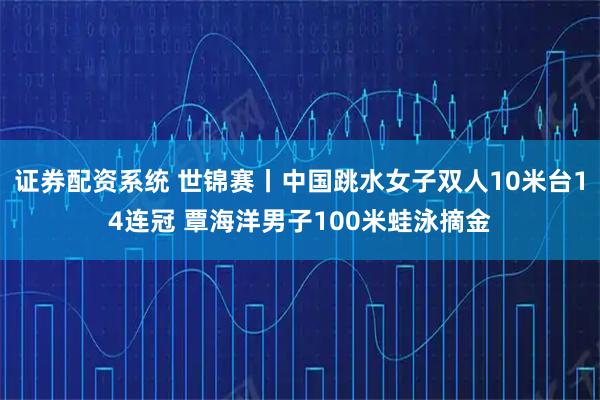 证券配资系统 世锦赛丨中国跳水女子双人10米台14连冠 覃海洋男子100米蛙泳摘金
