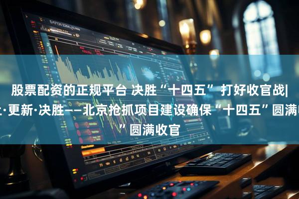 股票配资的正规平台 决胜“十四五” 打好收官战|破土·更新·决胜——北京抢抓项目建设确保“十四五”圆满收官