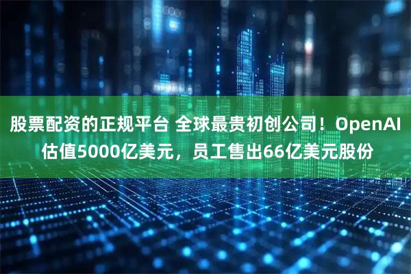 股票配资的正规平台 全球最贵初创公司!OpenAI 估值5000亿美元,员工售出66亿美元股份