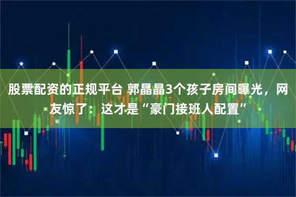 股票配资的正规平台 郭晶晶3个孩子房间曝光，网友惊了：这才是“豪门接班人配置”